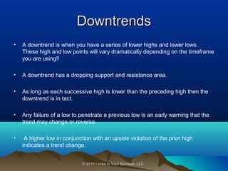 © 2016 Locke in Your Success, LLC.© 2016 Locke in Your Success, LLC.
DowntrendsDowntrends
• A downtrend is when you have a series of lower highs and lower lows.
These high and low points will vary dramatically depending on the timeframe
you are using!!
• A downtrend has a dropping support and resistance area.
• As long as each successive high is lower than the preceding high then the
downtrend is in tact.
• Any failure of a low to penetrate a previous low is an early warning that the
trend may change or reverse.
• A higher low in conjunction with an upside violation of the prior high
indicates a trend change.
 