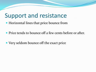 Support and resistance
 Horizontal lines that price bounce from


 Price tends to bounce off a few cents before or after.


 Very seldom bounce off the exact price
 