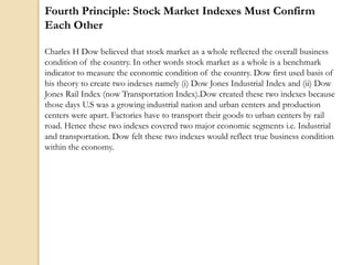 Fourth Principle: Stock Market Indexes Must Confirm
Each Other
Charles H Dow believed that stock market as a whole reflected the overall business
condition of the country. In other words stock market as a whole is a benchmark
indicator to measure the economic condition of the country. Dow first used basis of
his theory to create two indexes namely (i) Dow Jones Industrial Index and (ii) Dow
Jones Rail Index (now Transportation Index).Dow created these two indexes because
those days U.S was a growing industrial nation and urban centers and production
centers were apart. Factories have to transport their goods to urban centers by rail
road. Hence these two indexes covered two major economic segments i.e. Industrial
and transportation. Dow felt these two indexes would reflect true business condition
within the economy.
 