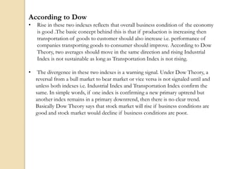 According to Dow
• Rise in these two indexes reflects that overall business condition of the economy
is good .The basic concept behind this is that if production is increasing then
transportation of goods to customer should also increase i.e. performance of
companies transporting goods to consumer should improve. According to Dow
Theory, two averages should move in the same direction and rising Industrial
Index is not sustainable as long as Transportation Index is not rising.
• The divergence in these two indexes is a warning signal. Under Dow Theory, a
reversal from a bull market to bear market or vice versa is not signaled until and
unless both indexes i.e. Industrial Index and Transportation Index confirm the
same. In simple words, if one index is confirming a new primary uptrend but
another index remains in a primary downtrend, then there is no clear trend.
Basically Dow Theory says that stock market will rise if business conditions are
good and stock market would decline if business conditions are poor.
 