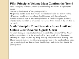 Fifth Principle: Volume Must Confirm the Trend
Dow Theory says that trend should be confirmed by the volume. It says volume
should
increase in the direction of the primary trend i.e.
• If primary trend is down then volume should increase with the market decline.
• If primary trend is up then volume should increase with the market rally.
Basically volume is used as a secondary indicator to confirm the price trend and
once the trend is confirmed by volume, one should always remain in the direction of
the trend.
Sixth Principle: Trend Remains Intact Until and
Unless Clear Reversal Signals Occur
As we are dealing in stock market which is controlled by only one “M” i.e. Money
and this money flows very fast across borders. Hence stock prices do not move
smoothly in a single line, one day it’s up next day it might be down. Basically Dow
Theory suggests that one should never assume reversal of the trend until and unless
clear reversal signals are there and one should always trade in the direction of the
primary trend.
 