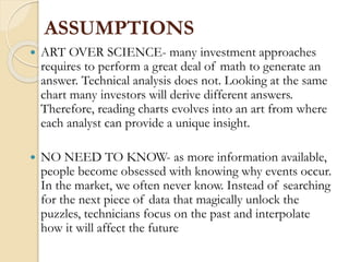 ASSUMPTIONS
 ART OVER SCIENCE- many investment approaches
requires to perform a great deal of math to generate an
answer. Technical analysis does not. Looking at the same
chart many investors will derive different answers.
Therefore, reading charts evolves into an art from where
each analyst can provide a unique insight.
 NO NEED TO KNOW- as more information available,
people become obsessed with knowing why events occur.
In the market, we often never know. Instead of searching
for the next piece of data that magically unlock the
puzzles, technicians focus on the past and interpolate
how it will affect the future
 
