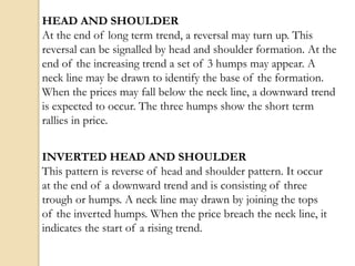 HEAD AND SHOULDER
At the end of long term trend, a reversal may turn up. This
reversal can be signalled by head and shoulder formation. At the
end of the increasing trend a set of 3 humps may appear. A
neck line may be drawn to identify the base of the formation.
When the prices may fall below the neck line, a downward trend
is expected to occur. The three humps show the short term
rallies in price.
INVERTED HEAD AND SHOULDER
This pattern is reverse of head and shoulder pattern. It occur
at the end of a downward trend and is consisting of three
trough or humps. A neck line may drawn by joining the tops
of the inverted humps. When the price breach the neck line, it
indicates the start of a rising trend.
 