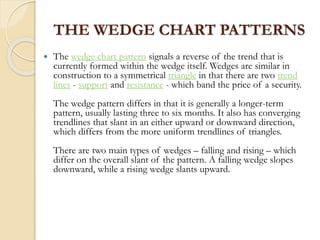THE WEDGE CHART PATTERNS
 The wedge chart pattern signals a reverse of the trend that is
currently formed within the wedge itself. Wedges are similar in
construction to a symmetrical triangle in that there are two trend
lines - support and resistance - which band the price of a security.
The wedge pattern differs in that it is generally a longer-term
pattern, usually lasting three to six months. It also has converging
trendlines that slant in an either upward or downward direction,
which differs from the more uniform trendlines of triangles.
There are two main types of wedges – falling and rising – which
differ on the overall slant of the pattern. A falling wedge slopes
downward, while a rising wedge slants upward.
 