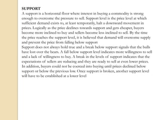 SUPPORT
A support is a horizontal floor where interest in buying a commodity is strong
enough to overcome the pressure to sell. Support level is the price level at which
sufficient demand exists to, at least temporarily, halt a downward movement in
prices. Logically as the price declines towards support and gets cheaper, buyers
become more inclined to buy and sellers become less inclined to sell. By the time
the price reaches the support level, it is believed that demand will overcome supply
and prevent the price from falling below support
Support does not always hold true and a break below support signals that the bulls
have lost over the bears. A fall below support level indicates more willingness to sell
and a lack of willingness to buy. A break in the levels of support indicates that the
expectations of sellers are reducing and they are ready to sell at even lower prices.
In addition, buyers could not be coerced into buying until prices declined below
support or below the previous low. Once support is broken, another support level
will have to be established at a lower level
 