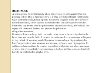 RESISTANCE
A resistance is a horizontal ceiling where the pressure to sell is greater than the
pressure to buy. Thus a Resistance level is a price at which sufficient supply exists
to; at least temporarily, halt an upward movement. Logically as the price advances
towards resistance, sellers become more inclined to sell and buyers become less
inclined to buy. By the time the price reaches the resistance level, it is believed that
supply will overcome demand and prevent the price from
rising above resistance.
Resistance does not always hold true and a break above resistance signals that the
bears have lost over the bulls. A break in the resistance level shows more willingness
to buy or lack of incentive to sell. Resistance breaks and new highs indicate that
buyer’s expectations have increased and are ready to buy at even higher prices. In
addition, sellers could not be coerced into selling until prices rose above resistance
or above the previous high. Once resistance is broken, another resistance level will
have to be established at a higher level.
 
