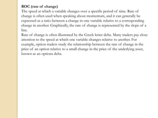 ROC (rate of change)
The speed at which a variable changes over a specific period of time. Rate of
change is often used when speaking about momentum, and it can generally be
expressed as a ratio between a change in one variable relative to a corresponding
change in another. Graphically, the rate of change is represented by the slope of a
line.
Rate of change is often illustrated by the Greek letter delta. Many traders pay close
attention to the speed at which one variable changes relative to another. For
example, option traders study the relationship between the rate of change in the
price of an option relative to a small change in the price of the underlying asset,
known as an options delta.
 