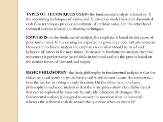 TYPES OF TECHNIQUES USED- the fundamental analysis is based on 1)
the accounting techniques of ratios, and 2) valuation model based on discounted
cash flow techniques produce an estimate of intrinsic value. On the other hand
technical analysis is based on charting techniques.
EMPHASIS- in the fundamental analysis, the emphasis is based on the cause of
price movements. If the earning are expected to grow, the prices will also increase.
However in technical analysis the emphasis is on what should be trend and
behavior of prices in the near future. Moreover in fundamental analysis the price
movement is performance based while in technical analysis the price is based on
the market forces of demand and supply.
BASIC PHILOSOPHY- the basic philosophy in fundamental analysis is that the
share has a real worth or would have a real worth in near future. An investor can
beat the market by taking an early decision. On the other hand, the basic
philosophy in technical analysis is that the share prices show identifiable trends
that can be exploited by investors by early identification of changes. The
fundamental analysis is designed to answer the question what to invest in?
whereas the technical analysis answer the question: when to invest in?
 