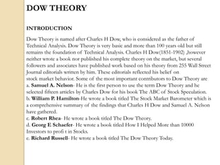 DOW THEORY
INTRODUCTION
Dow Theory is named after Charles H Dow, who is considered as the father of
Technical Analysis. Dow Theory is very basic and more than 100 years old but still
remains the foundation of Technical Analysis. Charles H Dow(1851-1902) ,however
neither wrote a book nor published his complete theory on the market, but several
followers and associates have published work based on his theory from 255 Wall Street
Journal editorials written by him. These editorials reflected his belief on
stock market behavior. Some of the most important contributors to Dow Theory are
a. Samuel A. Nelson- He is the first person to use the term Dow Theory and he
selected fifteen articles by Charles Dow for his book The ABC of Stock Speculation.
b. William P. Hamilton-He wrote a book titled The Stock Market Barometer which is
a comprehensive summary of the findings that Charles H Dow and Samuel A. Nelson
have gathered.
c. Robert Rhea- He wrote a book titled The Dow Theory.
d. Georg E Schaefer- He wrote a book titled How I Helped More than 10000
Investors to profi t in Stocks.
e. Richard Russell- He wrote a book titled The Dow Theory Today.
 