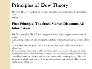 Principles of Dow Theory
The Dow Theory is made up of six basic principles. Let’s understand the principles of
Dow
Theory.
First Principle: The Stock Market Discounts All
Information
The first principle of Dow Theory suggests that stock price represents sum total of
hopes,
fears and expectation of all participants and stock prices discounts all information that
is
known about stock i.e. past, current and above all stock price discounts future in
advance i.e.
the stock market makes tops and bottoms ahead of the economy. It suggests stock
market discounts all information be it interest rate movement, macroeconomic data,
central bank decision, future earnings announcement by the company etc. The only
information which stock market does not discount is natural calamities like tsunami,
earthquake, cyclone etc.
 