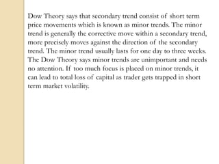 Dow Theory says that secondary trend consist of short term
price movements which is known as minor trends. The minor
trend is generally the corrective move within a secondary trend,
more precisely moves against the direction of the secondary
trend. The minor trend usually lasts for one day to three weeks.
The Dow Theory says minor trends are unimportant and needs
no attention. If too much focus is placed on minor trends, it
can lead to total loss of capital as trader gets trapped in short
term market volatility.
 