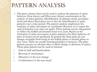 PATTERN ANALYSIS
 The price volume chart can be used to analyze the patterns of price
behavior. Dow theory and Elliot wave theory concentrated on the
analysis of price patterns. Identification of primary trend, secondary
trend and minor fluctuation was in fact the identification of price
patterns over a time period. The pattern analysis emphasizes the
tendency of price movement in a particular direction or to repeat the
same formation over and over again. These pattern can be categorised
to reflect the bullish and bearish trend over years. Based on the
formation of price movement or price patterns, the likely behavior of
price in future can be predicted. In general the share price do not
change overnight from being in the bullish phase to bearish phase or
vice versa. There are usually transitional phase in between. The price
pattern can give an advance idea of likely change in direction of prices.
These price pattern can be used to forecast:
1) End of bull and bearish phase
2) Reversal of trend prices
3) Direction of the new change
4) Confirmation of the new trend
 