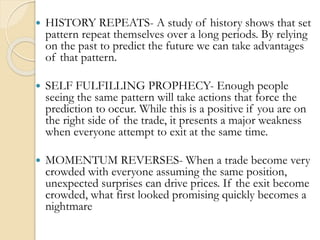  HISTORY REPEATS- A study of history shows that set
pattern repeat themselves over a long periods. By relying
on the past to predict the future we can take advantages
of that pattern.
 SELF FULFILLING PROPHECY- Enough people
seeing the same pattern will take actions that force the
prediction to occur. While this is a positive if you are on
the right side of the trade, it presents a major weakness
when everyone attempt to exit at the same time.
 MOMENTUM REVERSES- When a trade become very
crowded with everyone assuming the same position,
unexpected surprises can drive prices. If the exit become
crowded, what first looked promising quickly becomes a
nightmare
 