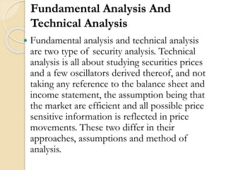 Fundamental Analysis And
Technical Analysis
 Fundamental analysis and technical analysis
are two type of security analysis. Technical
analysis is all about studying securities prices
and a few oscillators derived thereof, and not
taking any reference to the balance sheet and
income statement, the assumption being that
the market are efficient and all possible price
sensitive information is reflected in price
movements. These two differ in their
approaches, assumptions and method of
analysis.
 