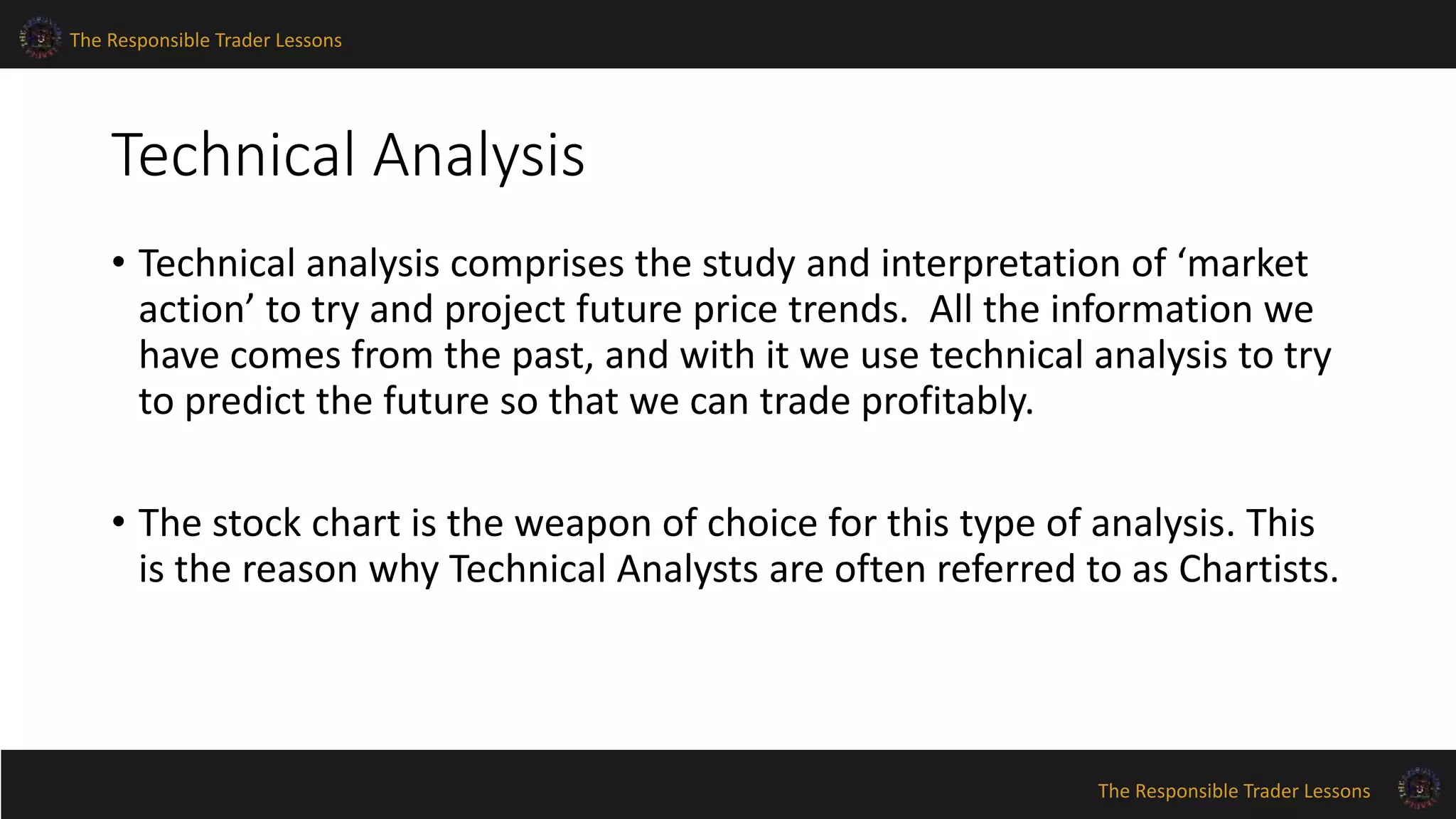 The Responsible Trader Lessons 
The Responsible Trader Lessons 
Technical Analysis 
• Technical analysis comprises the study and interpretation of ‘market 
action’ to try and project future price trends. All the information we 
have comes from the past, and with it we use technical analysis to try 
to predict the future so that we can trade profitably. 
• The stock chart is the weapon of choice for this type of analysis. This 
is the reason why Technical Analysts are often referred to as Chartists. 
 