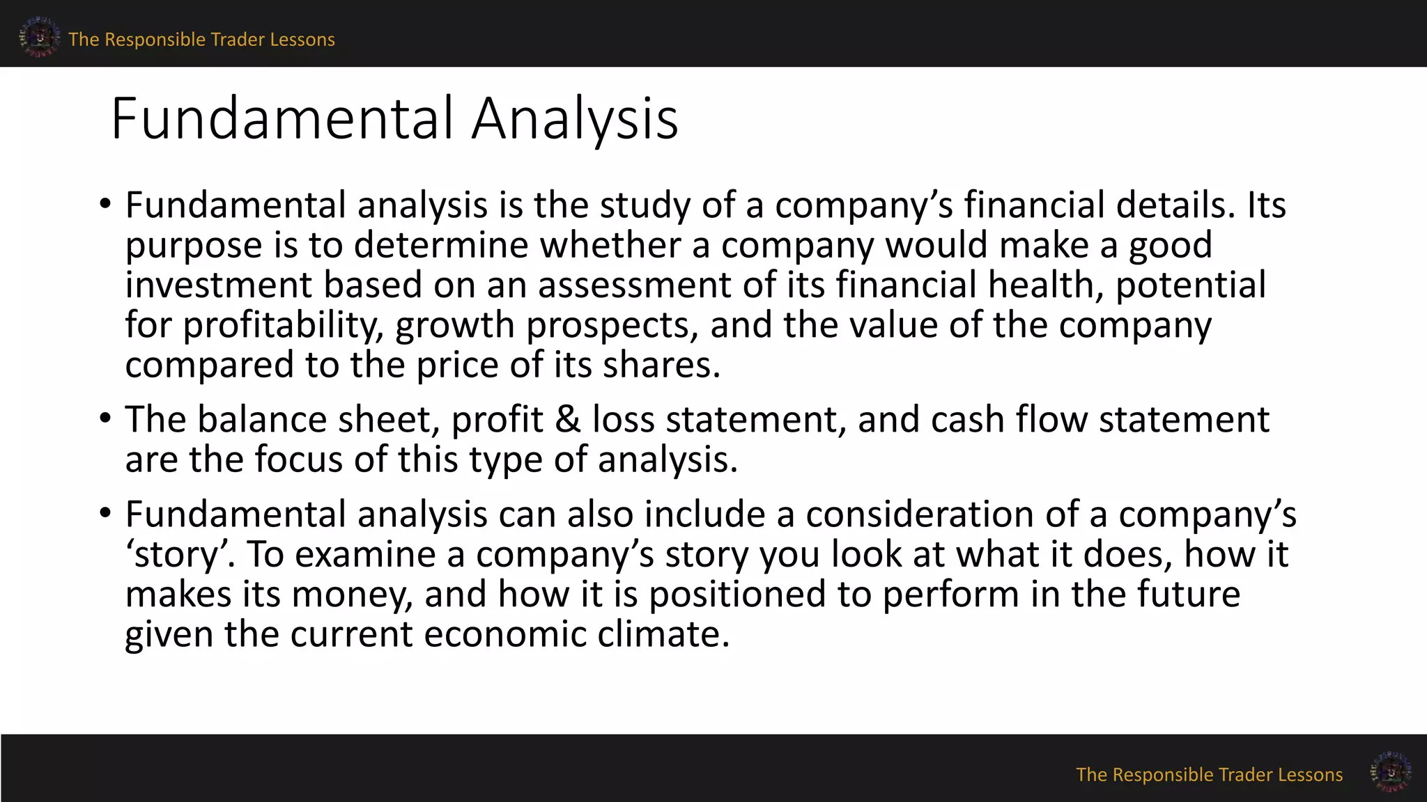 The Responsible Trader Lessons 
Fundamental Analysis 
• Fundamental analysis is the study of a company’s financial details. Its 
purpose is to determine whether a company would make a good 
investment based on an assessment of its financial health, potential 
for profitability, growth prospects, and the value of the company 
compared to the price of its shares. 
• The balance sheet, profit & loss statement, and cash flow statement 
are the focus of this type of analysis. 
• Fundamental analysis can also include a consideration of a company’s 
‘story’. To examine a company’s story you look at what it does, how it 
makes its money, and how it is positioned to perform in the future 
given the current economic climate. 
The Responsible Trader Lessons 
 