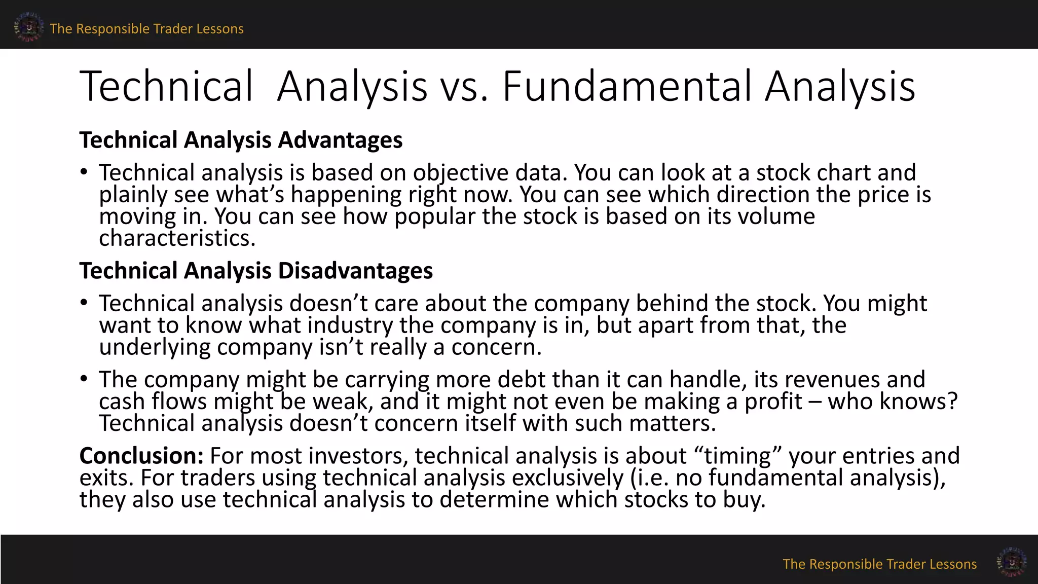 The Responsible Trader Lessons 
Technical Analysis vs. Fundamental Analysis 
Technical Analysis Advantages 
• Technical analysis is based on objective data. You can look at a stock chart and 
plainly see what’s happening right now. You can see which direction the price is 
moving in. You can see how popular the stock is based on its volume 
characteristics. 
Technical Analysis Disadvantages 
• Technical analysis doesn’t care about the company behind the stock. You might 
want to know what industry the company is in, but apart from that, the 
underlying company isn’t really a concern. 
• The company might be carrying more debt than it can handle, its revenues and 
cash flows might be weak, and it might not even be making a profit – who knows? 
Technical analysis doesn’t concern itself with such matters. 
Conclusion: For most investors, technical analysis is about “timing” your entries and 
exits. For traders using technical analysis exclusively (i.e. no fundamental analysis), 
they also use technical analysis to determine which stocks to buy. 
The Responsible Trader Lessons 
 
