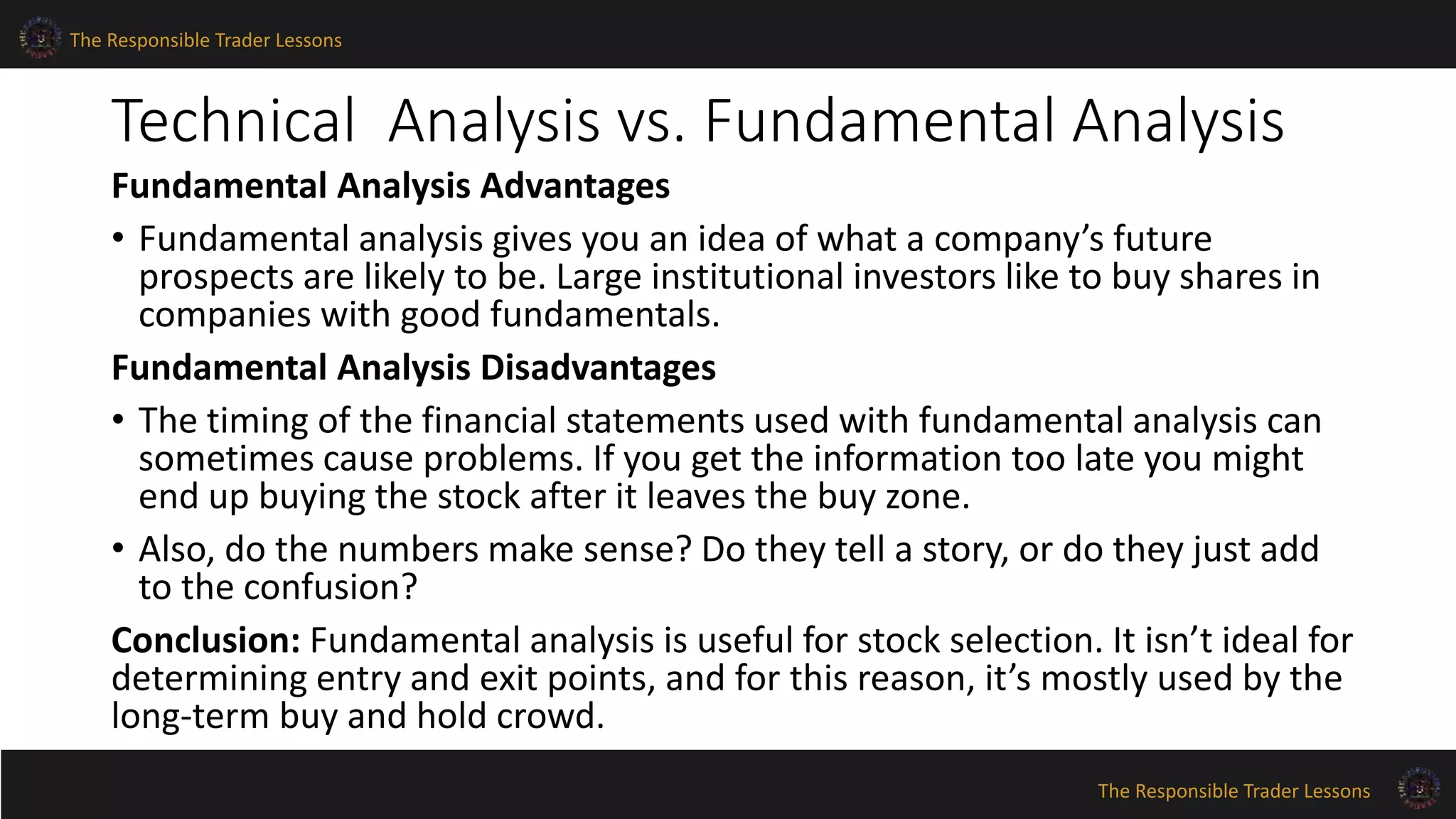The Responsible Trader Lessons 
Technical Analysis vs. Fundamental Analysis 
Fundamental Analysis Advantages 
• Fundamental analysis gives you an idea of what a company’s future 
prospects are likely to be. Large institutional investors like to buy shares in 
companies with good fundamentals. 
Fundamental Analysis Disadvantages 
• The timing of the financial statements used with fundamental analysis can 
sometimes cause problems. If you get the information too late you might 
end up buying the stock after it leaves the buy zone. 
• Also, do the numbers make sense? Do they tell a story, or do they just add 
to the confusion? 
Conclusion: Fundamental analysis is useful for stock selection. It isn’t ideal for 
determining entry and exit points, and for this reason, it’s mostly used by the 
long-term buy and hold crowd. 
The Responsible Trader Lessons 
 
