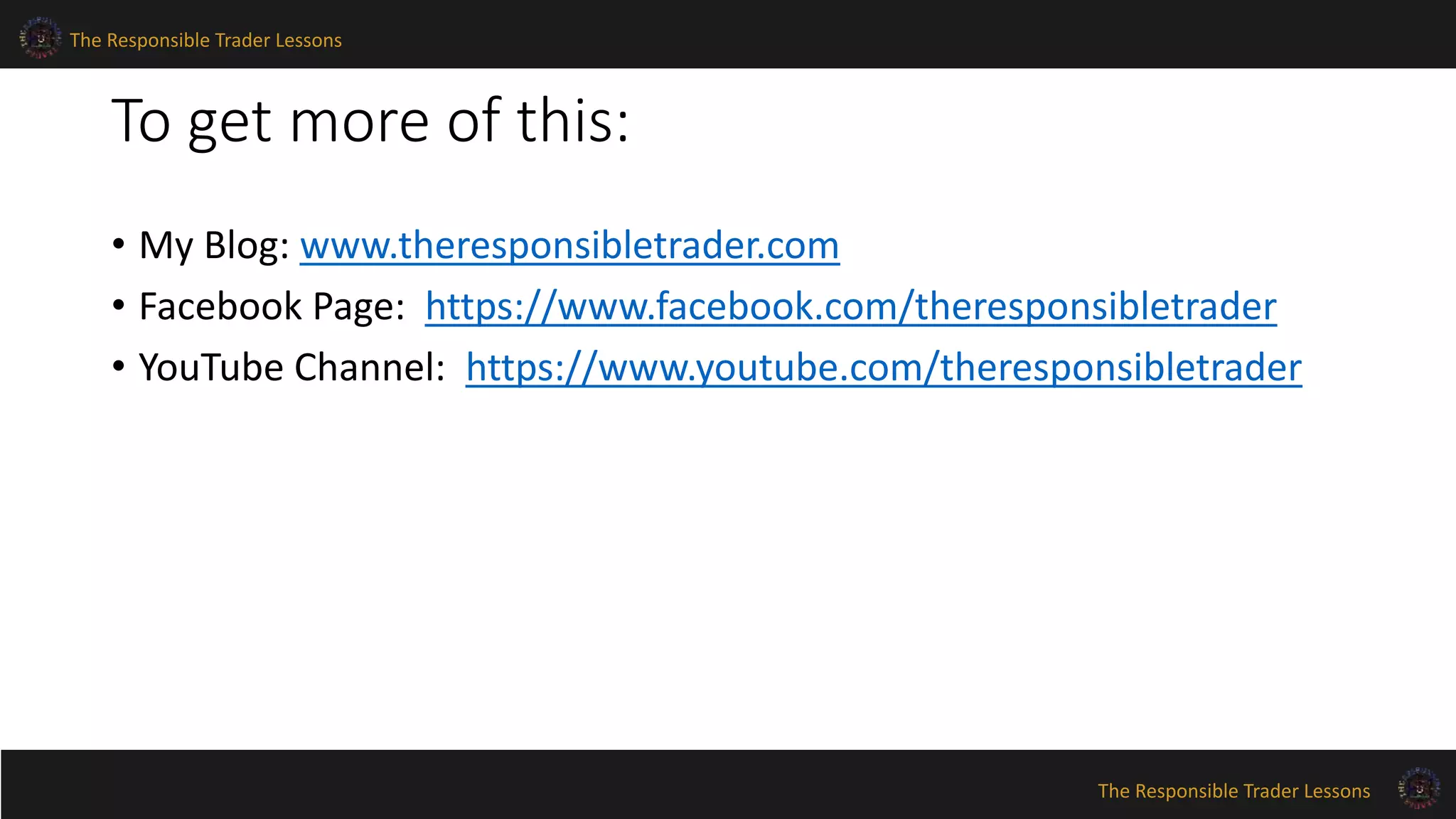 The Responsible Trader Lessons 
The Responsible Trader Lessons 
To get more of this: 
• My Blog: www.theresponsibletrader.com 
• Facebook Page: https://www.facebook.com/theresponsibletrader 
• YouTube Channel: https://www.youtube.com/theresponsibletrader 
