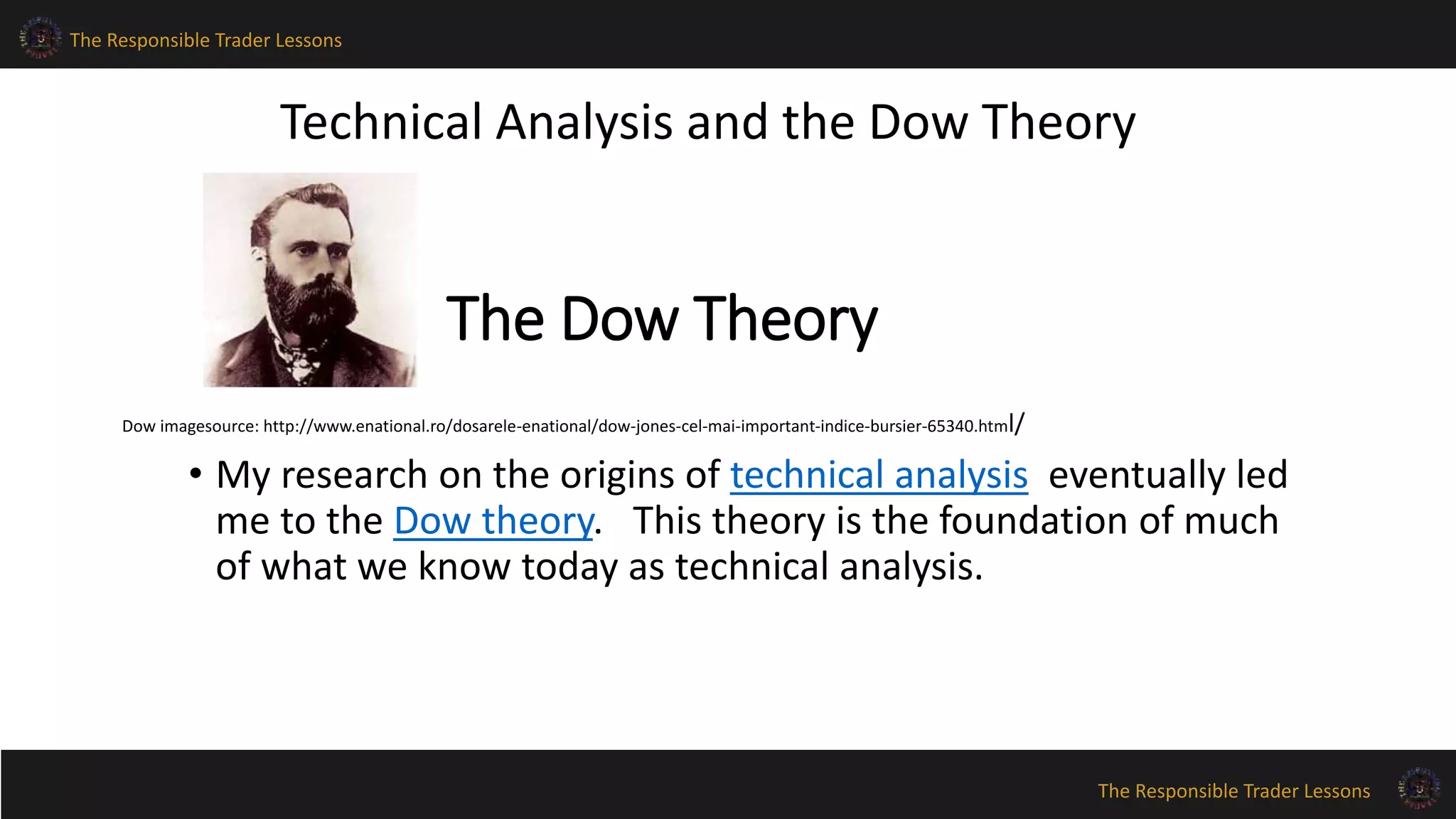 The Responsible Trader Lessons 
Technical Analysis and the Dow Theory 
The Responsible Trader Lessons 
The Dow Theory 
Dow imagesource: http://www.enational.ro/dosarele-enational/dow-jones-cel-mai-important-indice-bursier-65340.html/ 
• My research on the origins of technical analysis eventually led 
me to the Dow theory. This theory is the foundation of much 
of what we know today as technical analysis. 
 