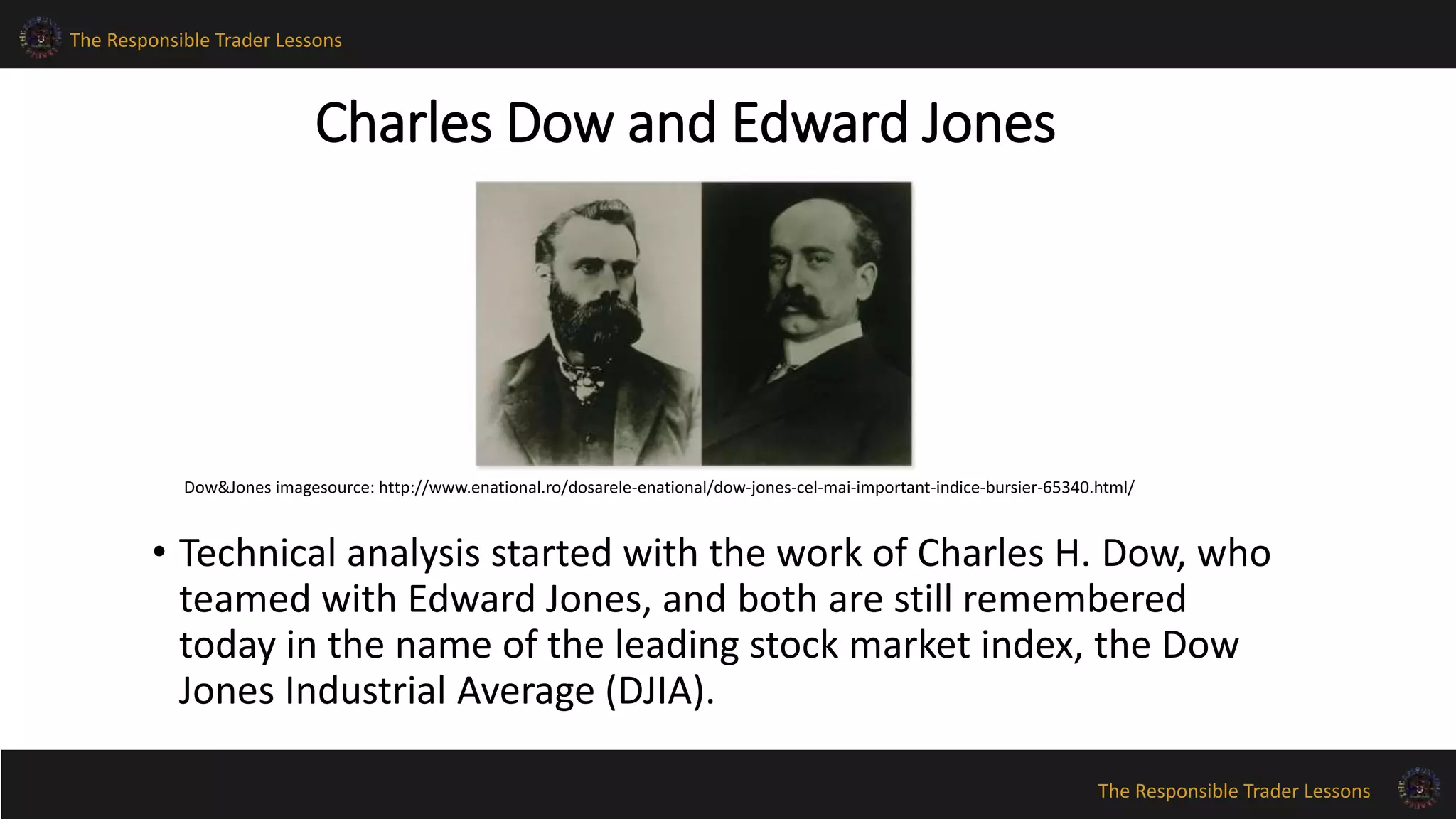 The Responsible Trader Lessons 
Dow&Jones imagesource: http://www.enational.ro/dosarele-enational/dow-jones-cel-mai-important-indice-bursier-65340.html/ 
The Responsible Trader Lessons 
Charles Dow and Edward Jones 
• Technical analysis started with the work of Charles H. Dow, who 
teamed with Edward Jones, and both are still remembered 
today in the name of the leading stock market index, the Dow 
Jones Industrial Average (DJIA). 
 