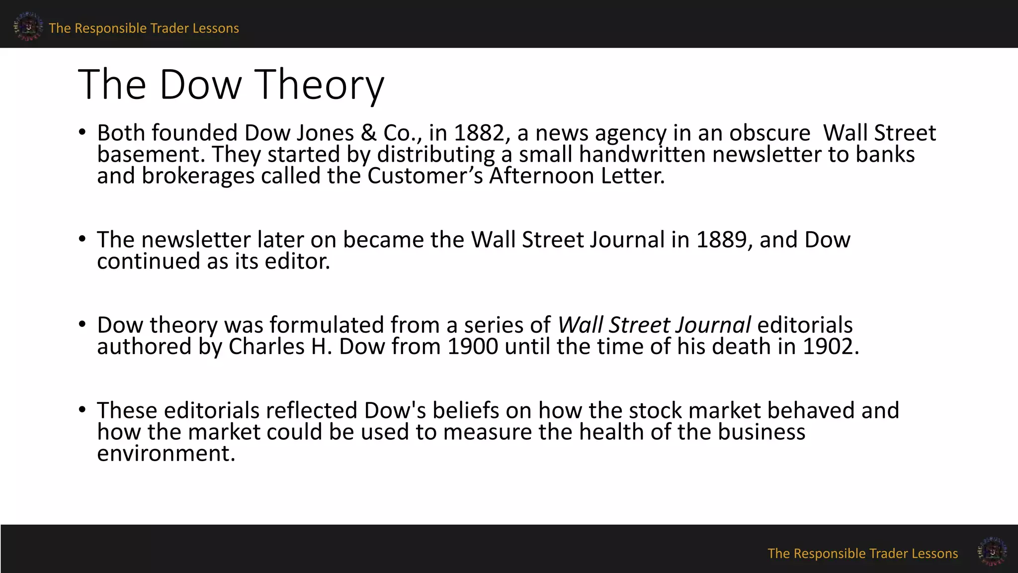 The Responsible Trader Lessons 
The Dow Theory 
• Both founded Dow Jones & Co., in 1882, a news agency in an obscure Wall Street 
basement. They started by distributing a small handwritten newsletter to banks 
and brokerages called the Customer’s Afternoon Letter. 
• The newsletter later on became the Wall Street Journal in 1889, and Dow 
continued as its editor. 
• Dow theory was formulated from a series of Wall Street Journal editorials 
authored by Charles H. Dow from 1900 until the time of his death in 1902. 
• These editorials reflected Dow's beliefs on how the stock market behaved and 
how the market could be used to measure the health of the business 
environment. 
The Responsible Trader Lessons 
 