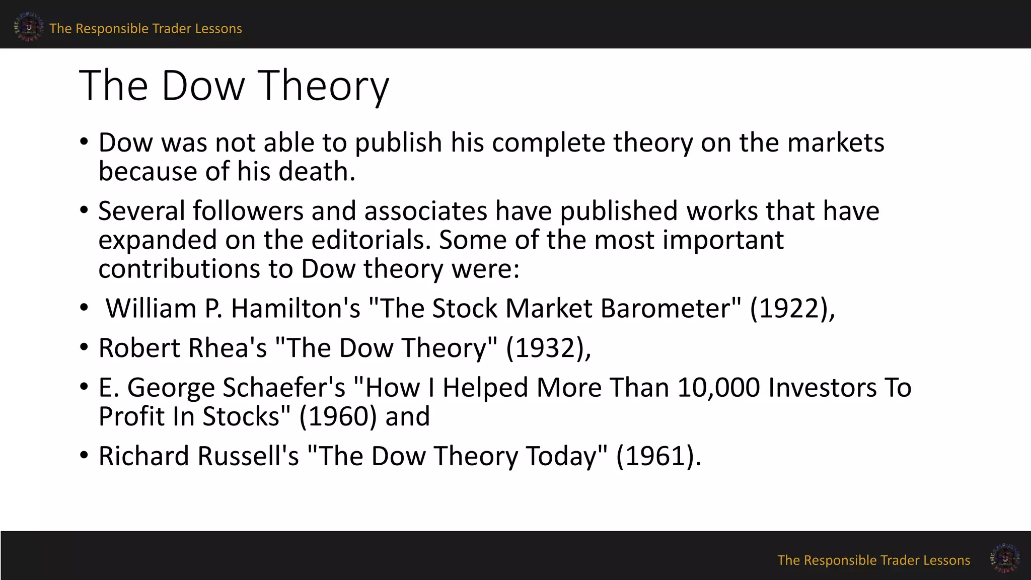 The Responsible Trader Lessons 
The Dow Theory 
• Dow was not able to publish his complete theory on the markets 
because of his death. 
• Several followers and associates have published works that have 
expanded on the editorials. Some of the most important 
contributions to Dow theory were: 
• William P. Hamilton's "The Stock Market Barometer" (1922), 
• Robert Rhea's "The Dow Theory" (1932), 
• E. George Schaefer's "How I Helped More Than 10,000 Investors To 
Profit In Stocks" (1960) and 
• Richard Russell's "The Dow Theory Today" (1961). 
The Responsible Trader Lessons 
 