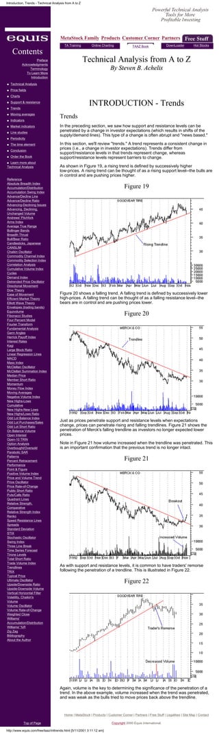 Introduction, Trends - Technical Analysis from A to Z




                                      MetaStock Family Products Customer Corner Partners
                                         TA Training        Online Charting              TAAZ Book               DownLoader          Hot Stocks

     Contents
                        Preface
             Acknowledgments
                                                        Technical Analysis from A to Z
                  Terminology                                            By Steven B. Achelis
                To Learn More
                   Introduction

q   Technical Analysis
q   Price fields                                                                                                                       Search
q   Charts
q

q
    Support & resistance
    Trends
                                                          INTRODUCTION - Trends
q   Moving averages
q   Indicators
                                      Trends
q   Market indicators                 In the preceding section, we saw how support and resistance levels can be
q   Line studies
                                      penetrated by a change in investor expectations (which results in shifts of the
                                      supply/demand lines). This type of a change is often abrupt and "news based."
q   Periodicity
q   The time element                  In this section, we'll review "trends." A trend represents a consistent change in
q   Conclusion
                                      prices (i.e., a change in investor expectations). Trends differ from
                                      support/resistance levels in that trends represent change, whereas
q   Order the Book                    support/resistance levels represent barriers to change.
q Learn more about
Technical Analysis                    As shown in Figure 19, a rising trend is defined by successively higher
                                      low-prices. A rising trend can be thought of as a rising support level--the bulls are
                                      in control and are pushing prices higher.
Reference
Absolute Breadth Index
Accumulation/Distribution                                                          Figure 19
Accumulation Swing Index
Advance/Decline Line
Advance/Decline Ratio
Advancing-Declining Issues
Advancing, Declining,
Unchanged Volume
Andrews' Pitchfork
Arms Index
Average True Range
Bollinger Bands
Breadth Thrust
Bull/Bear Ratio
Candlesticks, Japanese
CANSLIM
Chaikin Oscillator
Commodity Channel Index
Commodity Selection Index
Correlation Analysis
Cumulative Volume Index
Cycles
Demand Index
Detrended Price Oscillator
Directional Movement
Dow Theory
Ease of Movement                      Figure 20 shows a falling trend. A falling trend is defined by successively lower
Efficient Market Theory               high-prices. A falling trend can be thought of as a falling resistance level--the
Elliott Wave Theory                   bears are in control and are pushing prices lower.
Envelopes (trading bands)
Equivolume
Fibonacci Studies                                                                  Figure 20
Four Percent Model
Fourier Transform
Fundamental Analysis
Gann Angles
Herrick Payoff Index
Interest Rates
Kagi
Large Block Ratio
Linear Regression Lines
MACD
Mass Index
McClellan Oscillator
McClellan Summation Index
Median Price
Member Short Ratio
Momentum
Money Flow Index
Moving Averages
Negative Volume Index
New Highs-Lows
Cumulative
New Highs-New Lows
New Highs/Lows Ratio
Odd Lot Balance Index
Odd Lot Purchases/Sales
                                      Just as prices penetrate support and resistance levels when expectations
Odd Lot Short Ratio                   change, prices can penetrate rising and falling trendlines. Figure 21 shows the
On Balance Volume                     penetration of Merck's falling trendline as investors no longer expected lower
Open Interest                         prices.
Open-10 TRIN
Option Analysis                       Note in Figure 21 how volume increased when the trendline was penetrated. This
Overbought/Oversold                   is an important confirmation that the previous trend is no longer intact.
Parabolic SAR
Patterns
Percent Retracement                                                                Figure 21
Performance
Point & Figure
Positive Volume Index
Price and Volume Trend
Price Oscillator
Price Rate-of-Change
Public Short Ratio
Puts/Calls Ratio
Quadrant Lines
Relative Strength,
Comparative
Relative Strength Index
Renko
Speed Resistance Lines
Spreads
Standard Deviation
STIX
Stochastic Oscillator
Swing Index
Three Line Break
Time Series Forecast
Tirone Levels
Total Short Ratio
Trade Volume Index
Trendlines
                                      As with support and resistance levels, it is common to have traders' remorse
TRIX                                  following the penetration of a trendline. This is illustrated in Figure 22.
Typical Price
Ultimate Oscillator
Upside/Downside Ratio
                                                                                   Figure 22
Upside-Downside Volume
Vertical Horizontal Filter
Volatility, Chaikin's
Volume
Volume Oscillator
Volume Rate-of-Change
Weighted Close
Williams'
Accumulation/Distribution
Williams' %R
Zig Zag
Bibliography
About the Author




                                      Again, volume is the key to determining the significance of the penetration of a
                                      trend. In the above example, volume increased when the trend was penetrated,
                                      and was weak as the bulls tried to move prices back above the trendline.



                                         Home | MetaStock | Products | Customer Corner | Partners | Free Stuff | Legalities | Site Map | Contact

              Top of Page                                                 Copyright 2000 Equis International.

http://www.equis.com/free/taaz/inttrends.html [5/11/2001 3:11:12 am]
 