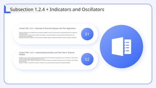 01
Content Title 1.2.4.1 + Overview of Technical Indicators and Their Applications
Technical indicators are mathematical calculations applied to price and volume data to generate signals and insights for
trading decisions.
They help traders confirm trends, identify overbought or oversold conditions, detect potential trend reversals, and
generate buy or sell signals.
Examples of technical indicators include moving averages, relative strength index (RSI), stochastic oscillator, and MACD.
02
Content Title 1.2.4.2 + Understanding Oscillators and Their Role in Technical
Analysis
Oscillators are a subset of technical indicators that measure the speed and magnitude of price movements. They oscillate
within a defined range, typically between 0 and 100.
Oscillators help traders identify overbought or oversold conditions, divergence between price and indicator, and potential
trend reversals.
Popular oscillators include RSI, stochastic oscillator, and moving average convergence divergence (MACD).
Subsection 1.2.4 + Indicators and Oscillators
 