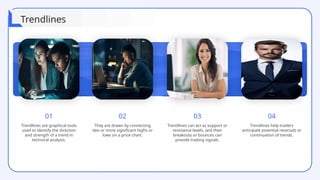 01
Trendlines are graphical tools
used to identify the direction
and strength of a trend in
technical analysis.
02
They are drawn by connecting
two or more significant highs or
lows on a price chart.
03
Trendlines can act as support or
resistance levels, and their
breakouts or bounces can
provide trading signals.
04
Trendlines help traders
anticipate potential reversals or
continuation of trends.
Trendlines
 