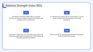 01 02
The Relative Strength Index (RSI) is a popular
momentum indicator used to measure the speed and
change of price movements.
Traders use RSI to identify potential trend reversals or
confirm trend continuation.
It compares the magnitude of recent gains to recent
losses to determine overbought or oversold
conditions.
RSI values range from 0 to 100, with values above 70
indicating overbought conditions and values below 30
indicating oversold conditions.
04
03
Relative Strength Index (RSI)
 