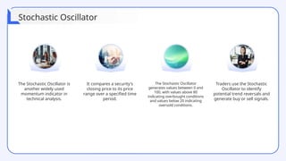 The Stochastic Oscillator is
another widely used
momentum indicator in
technical analysis.
It compares a security's
closing price to its price
range over a specified time
period.
The Stochastic Oscillator
generates values between 0 and
100, with values above 80
indicating overbought conditions
and values below 20 indicating
oversold conditions.
Traders use the Stochastic
Oscillator to identify
potential trend reversals and
generate buy or sell signals.
Stochastic Oscillator
 