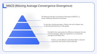 The Moving Average Convergence Divergence (MACD) is a
trend- following momentum indicator.
It uses two moving averages, a faster one and a slower one,
to identify potential buy or sell signals.
The MACD line represents the difference between the two
moving averages, while the signal line is a smoothed
average of the MACD line.
Traders use the MACD to identify bullish or bearish
crossovers and confirm trend reversals.
MACD (Moving Average Convergence Divergence)
 