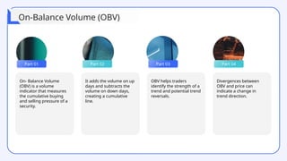On- Balance Volume
(OBV) is a volume
indicator that measures
the cumulative buying
and selling pressure of a
security.
It adds the volume on up
days and subtracts the
volume on down days,
creating a cumulative
line.
OBV helps traders
identify the strength of a
trend and potential trend
reversals.
Part 01 Part 02 Part 03 Part 04
Divergences between
OBV and price can
indicate a change in
trend direction.
On-Balance Volume (OBV)
 