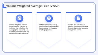 Volume Weighted Average
Price (VWAP) is a technical
indicator that calculates the
average price a security has
traded at throughout the day,
weighted by trading volume.
VWAP is commonly used by
institutional traders to assess
the average price they paid
for a large position.
Traders also use VWAP to
identify support or resistance
levels and potential favorable
entry or exit points.
Volume Weighted Average Price (VWAP)
 