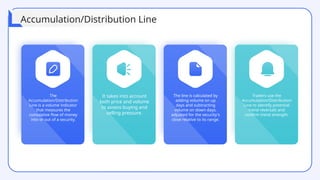 The
Accumulation/Distribution
Line is a volume indicator
that measures the
cumulative flow of money
into or out of a security.
The line is calculated by
adding volume on up
days and subtracting
volume on down days,
adjusted for the security's
close relative to its range.
Traders use the
Accumulation/Distribution
Line to identify potential
trend reversals and
confirm trend strength.
It takes into account
both price and volume
to assess buying and
selling pressure.
Accumulation/Distribution Line
 