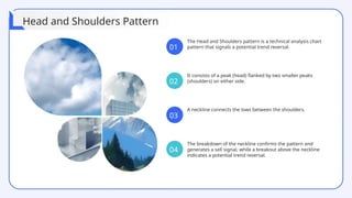 The Head and Shoulders pattern is a technical analysis chart
pattern that signals a potential trend reversal.
It consists of a peak (head) flanked by two smaller peaks
(shoulders) on either side.
A neckline connects the lows between the shoulders.
The breakdown of the neckline confirms the pattern and
generates a sell signal, while a breakout above the neckline
indicates a potential trend reversal.
01
02
03
04
Head and Shoulders Pattern
 