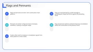 01
03
05
02
04
Flags and pennants are short- term continuation chart
patterns.
Flags are characterized by a small rectangle or
parallelogram shape that forms against the prevailing
trend.
Pennants are similar to flags but have converging
trendlines, creating a triangular shape.
Flag and pennant patterns indicate temporary consolidation
before the continuation of the previous trend.
Traders often look for breakout or breakdown signals from
these patterns to enter trades.
Flags and Pennants
 