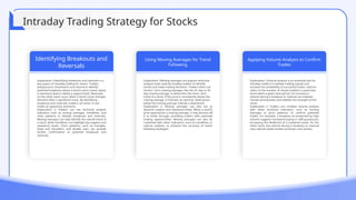Identifying Breakouts and
Reversals
Explanation 1Identifying breakouts and reversals is a
key aspect of intraday trading for stocks. Traders
analyze price movements and volume to identify
potential breakouts where a stock's price moves above
a resistance level or below a support level. Reversals,
on the other hand, occur when a stock's price changes
direction after a significant move. By identifying
breakouts and reversals, traders can enter or exit
trades at opportune moments.
Explanation 2: Traders can use technical analysis
indicators such as moving averages, trendlines, and
chart patterns to identify breakouts and reversals.
Moving averages can help identify the overall trend of
a stock, while trendlines can highlight key support and
resistance levels. Chart patterns, such as triangles,
head and shoulders, and double tops, can provide
further confirmation of potential breakouts and
reversals.
Using Moving Averages for Trend
Following
Explanation 1Moving averages are popular technical
analysis tools used by intraday traders to identify
trends and make trading decisions. Traders often use
shorter- term moving averages, like the 20- day or 50-
day moving average, to determine the short- term
trend of a stock. If the price is consistently above the
moving average, it indicates an uptrend, while prices
below the moving average indicate a downtrend.
Explanation 2: Moving averages can also act as
dynamic support and resistance levels. When a stock's
price approaches a moving average, it may bounce off
it or break through, providing traders with potential
trading opportunities. Moving averages can also be
combined with other indicators, such as trendlines or
volume analysis, to enhance the accuracy of trend-
following strategies.
Applying Volume Analysis to Confirm
Trades
Explanation 1Volume analysis is an essential tool for
intraday traders to validate trading signals and
increase the probability of successful trades. Volume
refers to the number of shares traded in a particular
stock within a given time period. An increase in
volume during a breakout or reversal can indicate
market participation and validate the strength of the
move.
Explanation 2: Traders can combine volume analysis
with other technical indicators, such as moving
averages or price patterns, to confirm potential
trades. For example, a breakout accompanied by high
volume suggests increased buying or selling pressure,
increasing the likelihood of a sustained move. On the
other hand, low volume during a breakout or reversal
may indicate weak market conviction and caution.
Intraday Trading Strategy for Stocks
 