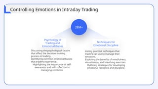 28M+
Psychology of
Trading and
Emotional Biases
Techniques for
Emotional Discipline
Discussing the psychological factors
that affect the decision- making
process in trading.
Identifying common emotional biases
that traders experience.
Highlighting the importance of self-
awareness and self- reflection in
managing emotions.
Listing practical techniques that
traders can use to manage their
emotions.
Exploring the benefits of mindfulness,
visualization, and breathing exercises.
Outlining strategies for developing
emotional resilience and discipline.
Controlling Emotions in Intraday Trading
 