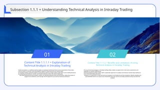 01
Content Title 1.1.1.1 + Explanation of
Technical Analysis in Intraday Trading
Technical analysis is a method used by traders to evaluate and forecast future price movements of securities,
such as stocks, currencies, and commodities, based on historical price and volume data.
In intraday trading, technical analysis is particularly useful as it helps traders make short- term trading decisions
by analyzing price patterns, trends, and market indicators within the same trading day.
By understanding technical analysis, traders can identify potential entry and exit points, determine levels of
support and resistance, and manage risk through the use of various technical indicators.
02
Content Title 1.1.1.2 + Benefits and Limitations of Using
Technical Analysis in Intraday Trading
The use of technical analysis in intraday trading allows traders to exploit short- term price movements and
capitalize on market inefficiencies.
Technical analysis provides traders with a systematic approach to analyze and interpret market data, leading to
more informed trading decisions.
However, it is important to note that technical analysis is not foolproof and has limitations. Market volatility and
unpredictable events can cause price movements that may not be accurately predicted using only technical
analysis.
Subsection 1.1.1 + Understanding Technical Analysis in Intraday Trading
 