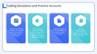 Introducing trading
simulators as valuable
tools for practicing
intraday trading
strategies.
Exploring features
and functionalities of
popular trading
simulators.
Providing
recommendations for
reputable trading
simulators and online
brokers that offer practice
accounts.
Discussing the
benefits of using
practice accounts to
gain hands- on
experience without
risking real money.
Trading Simulators and Practice Accounts
 