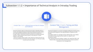 Content Title 1.1.2.1 + Utilizing Historical Data for Analysis
and Prediction
Content Title 1.1.2.2 + Timing and Risk
Management
Technical analysis relies on historical price data to identify patterns,
trends, and support/resistance levels. By analyzing the past, traders
can make educated predictions about future price movements.
It helps traders understand market sentiment and identify potential
buying or selling opportunities based on the behavior of other
traders in the market.
Technical analysis helps traders make objective trading decisions by
removing emotions and biases from the equation, as it focuses solely
on price and volume data.
Technical analysis is crucial in intraday trading for timing entry
and exit points based on the identification of patterns and
trends.
It enables traders to manage risk by setting stop- loss orders
and determining target prices based on support and
resistance levels.
By utilizing technical analysis, traders can optimize their risk-
reward ratio and make informed decisions about position
sizing and risk management.
Subsection 1.1.2 + Importance of Technical Analysis in Intraday Trading
 