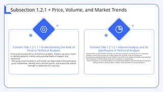 Price is the primary focus of technical analysis. Traders use price charts
to identify patterns, trends, and potential levels of support and
resistance.
The study of price patterns and trends can help traders forecast future
price movements, identify entry and exit points, and assess the overall
strength or weakness of a security.
Content Title 1.2.1.1 + Understanding the Role of
Price in Technical Analysis
Volume refers to the number of shares or contracts traded in a security. It is an important
indicator in technical analysis as it helps gauge the strength of price movements.
By analyzing volume alongside price, traders can confirm the validity of trends, spot potential
trend reversals, and identify periods of accumulation or distribution.
Volume analysis can provide insights into market participation and the intensity of buying or
selling pressure, giving traders a better understanding of market dynamics.
Content Title 1.2.1.2 + Volume Analysis and Its
Significance in Technical Analysis
Subsection 1.2.1 + Price, Volume, and Market Trends
 