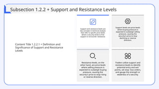 Resistance levels, on the
other hand, are price levels
where selling pressure is
expected to outweigh buying
pressure, causing the
security's price to stop rising
or reverse direction.
Traders utilize support and
resistance levels to identify
potential entry and exit
points, set stop- loss orders,
and gauge the strength or
weakness of a security.
Support and resistance levels are
key concepts in technical analysis
that refer to specific price levels
where a security tends to find
support or encounter resistance.
Support levels are price levels
where buying pressure is
expected to outweigh selling
pressure, causing the
security's price to stop
declining or reverse
direction.
Content Title 1.2.2.1 + Definition and
Significance of Support and Resistance
Levels
Subsection 1.2.2 + Support and Resistance Levels
 