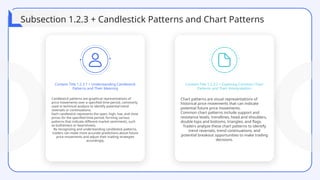 Candlestick patterns are graphical representations of
price movements over a specified time period, commonly
used in technical analysis to identify potential trend
reversals or continuations.
Each candlestick represents the open, high, low, and close
prices for the specified time period, forming various
patterns that indicate different market sentiments, such
as bullishness or bearishness.
By recognizing and understanding candlestick patterns,
traders can make more accurate predictions about future
price movements and adjust their trading strategies
accordingly.
Content Title 1.2.3.1 + Understanding Candlestick
Patterns and Their Meaning
Content Title 1.2.3.2 + Exploring Common Chart
Patterns and Their Interpretation
Chart patterns are visual representations of
historical price movements that can indicate
potential future price movements.
Common chart patterns include support and
resistance levels, trendlines, head and shoulders,
double tops and bottoms, triangles, and flags.
Traders analyze these chart patterns to identify
trend reversals, trend continuations, and
potential breakout opportunities to make trading
decisions.
Subsection 1.2.3 + Candlestick Patterns and Chart Patterns
 