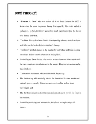 16
DOW THEORY:DOW THEORY:DOW THEORY:DOW THEORY:
• “Charles H. Dow” who was editor of Wall Street Journal in 1900 is
known for the most important theory developed by him with technical
indicators. In fact, the theory gained so much significance that the theory
was named after him.
• The Dow Theory has been further developed by other technical analysts
and it forms the basis of the technician’s theory.
• The theory predicts trends in the market for individual and total existing
securities. It also shows reversals in stock prices.
• According to ‘Dow theory’, the market always has three movements and
the movements are simultaneous in the nature. These movements may be
described as:-
• The narrow movement which occurs from day to day.
• The short swing which usually moves for short time like two weeks and
extends up to a month; this movement can be called a short term
movement, and
• The third movement is also the main movement and it covers for years in
its duration.
• According to the type of movements, they have been given special
names.
 