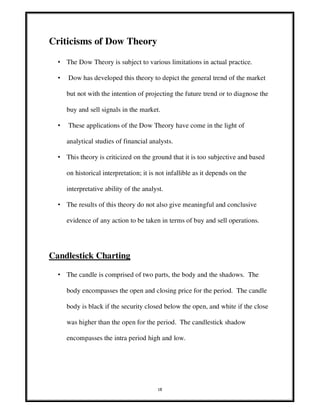 18
Criticisms of Dow Theory
• The Dow Theory is subject to various limitations in actual practice.
• Dow has developed this theory to depict the general trend of the market
but not with the intention of projecting the future trend or to diagnose the
buy and sell signals in the market.
• These applications of the Dow Theory have come in the light of
analytical studies of financial analysts.
• This theory is criticized on the ground that it is too subjective and based
on historical interpretation; it is not infallible as it depends on the
interpretative ability of the analyst.
• The results of this theory do not also give meaningful and conclusive
evidence of any action to be taken in terms of buy and sell operations.
Candlestick Charting
• The candle is comprised of two parts, the body and the shadows. The
body encompasses the open and closing price for the period. The candle
body is black if the security closed below the open, and white if the close
was higher than the open for the period. The candlestick shadow
encompasses the intra period high and low.
 
