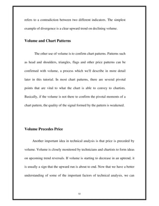 53
refers to a contradiction between two different indicators. The simplest
example of divergence is a clear upward trend on declining volume.
Volume and Chart Patterns
The other use of volume is to confirm chart patterns. Patterns such
as head and shoulders, triangles, flags and other price patterns can be
confirmed with volume, a process which we'll describe in more detail
later in this tutorial. In most chart patterns, there are several pivotal
points that are vital to what the chart is able to convey to chartists.
Basically, if the volume is not there to confirm the pivotal moments of a
chart pattern, the quality of the signal formed by the pattern is weakened.
Volume Precedes Price
Another important idea in technical analysis is that price is preceded by
volume. Volume is closely monitored by technicians and chartists to form ideas
on upcoming trend reversals. If volume is starting to decrease in an uptrend, it
is usually a sign that the upward run is about to end. Now that we have a better
understanding of some of the important factors of technical analysis, we can
 