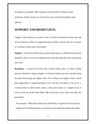 56
the pattern is complete. These patterns can be found over charts of any
timeframe. In this section, we will review some of the more popular chart
patterns.
SUPPORT AND RESISTANCE:
Support and resistance are price levels at which movement should stop and
reverse direction. Think of support/resistance (S/R) as levels that act as a floor
or a ceiling to future price movements.
Support - A price level below the current market price, at which buying interest
should be able to overcome selling pressure and thus keep the price from going
any lower.
Resistance - A price level above the current market price, at which selling
pressure should be strong enough to overcome buying pressure and thus keep
the price from going any higher. One of two things can happen when a stock
price approaches a support/resistance level. On the one hand, it can act as a
reversal point: in other words, when a stock price drops to a support level, it
will go back up. On the other hand, S/R levels may reverse roles once they are
penetrated.
For example - When the market price falls below a support level, that former
support level will then become a resistance level when the market later trades
 